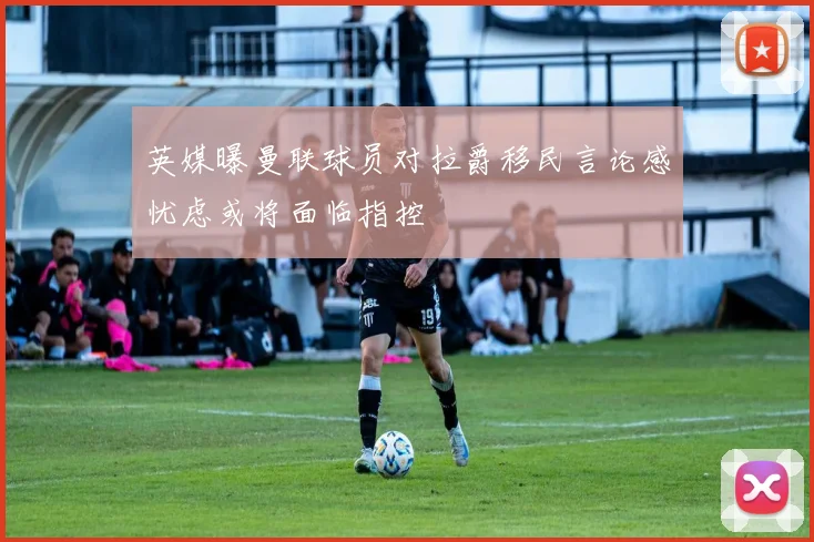 英媒曝曼联球员对拉爵移民言论感忧虑或将面临指控