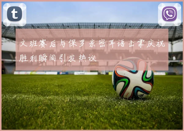 文班赛后与保罗亲密耳语击掌庆祝胜利瞬间引发热议