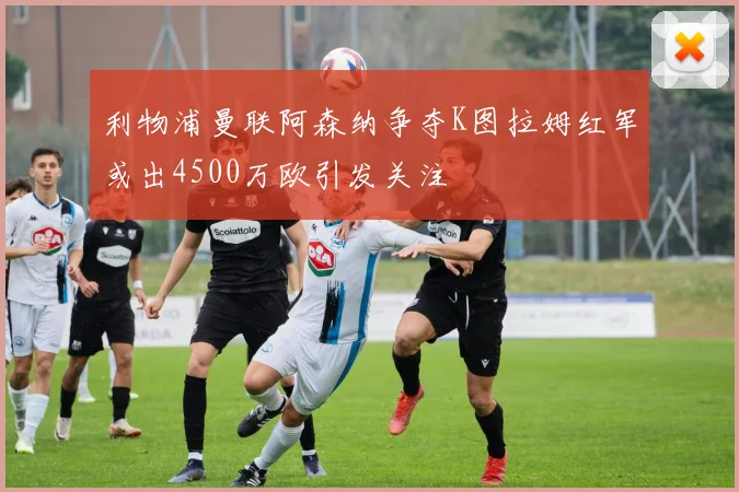 利物浦曼联阿森纳争夺K图拉姆红军或出4500万欧引发关注
