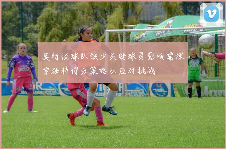 奥特谈球队缺少关键球员影响需探索独特得分策略以应对挑战
