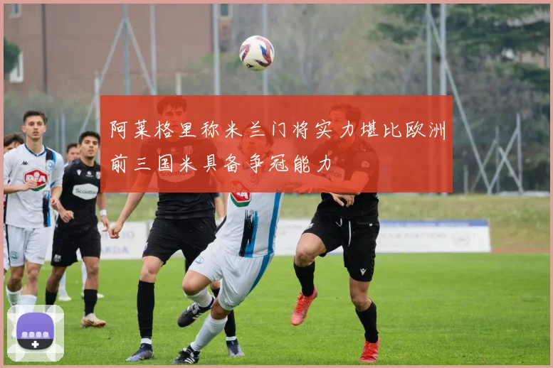 阿莱格里称米兰门将实力堪比欧洲前三国米具备争冠能力