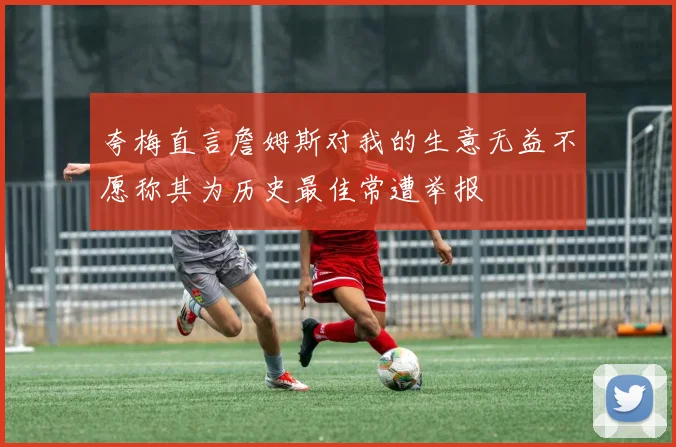 夸梅直言詹姆斯对我的生意无益不愿称其为历史最佳常遭举报