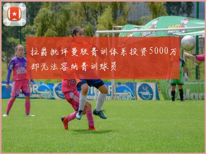 拉爵批评曼联青训体系投资5000万却无法容纳青训球员