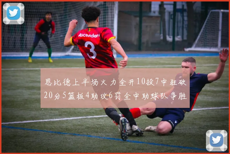 恩比德上半场火力全开10投7中狂砍20分5篮板4助攻6罚全中助球队争胜