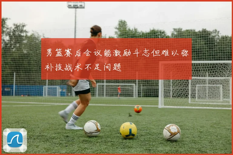 男篮赛后会议能激励斗志但难以弥补技战术不足问题