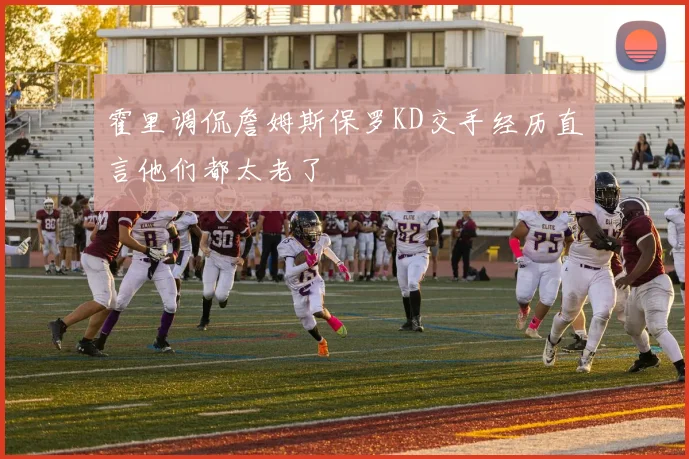 霍里调侃詹姆斯保罗KD交手经历直言他们都太老了