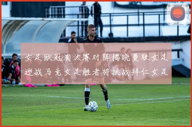 女足欧冠淘汰赛对阵揭晓曼联女足迎战马竞女足胜者将挑战拜仁女足